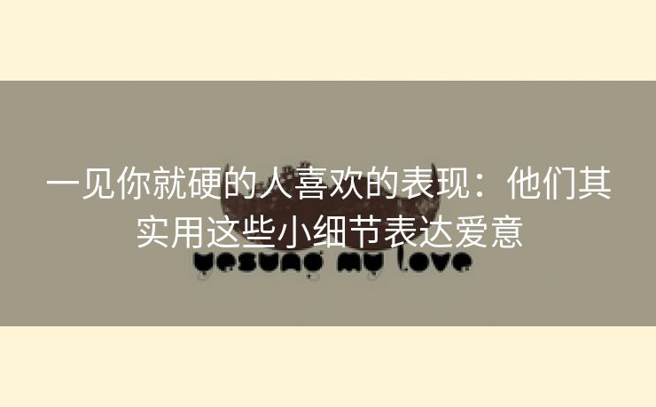 一见你就硬的人喜欢的表现：他们其实用这些小细节表达爱意