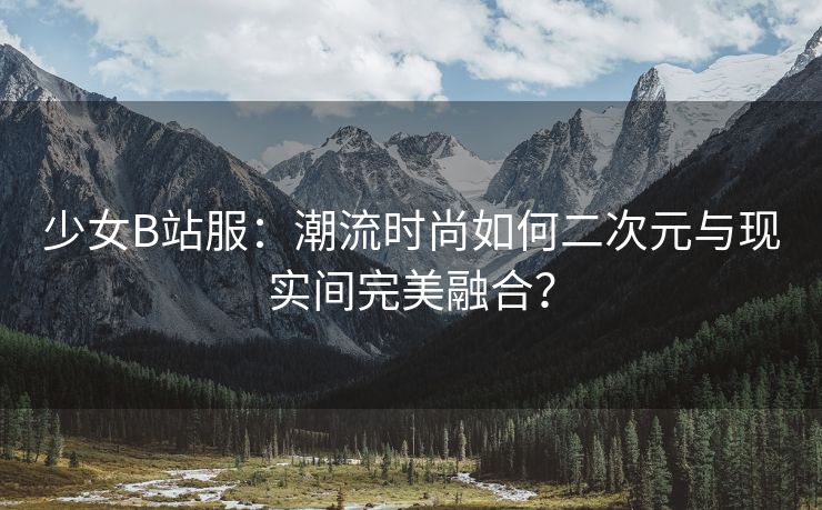 少女B站服：潮流时尚如何二次元与现实间完美融合？