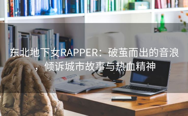 东北地下女RAPPER：破茧而出的音浪，倾诉城市故事与热血精神