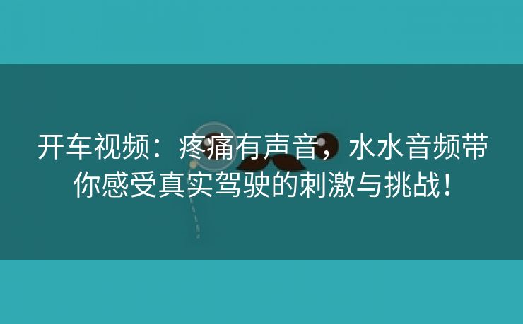 开车视频：疼痛有声音，水水音频带你感受真实驾驶的刺激与挑战！