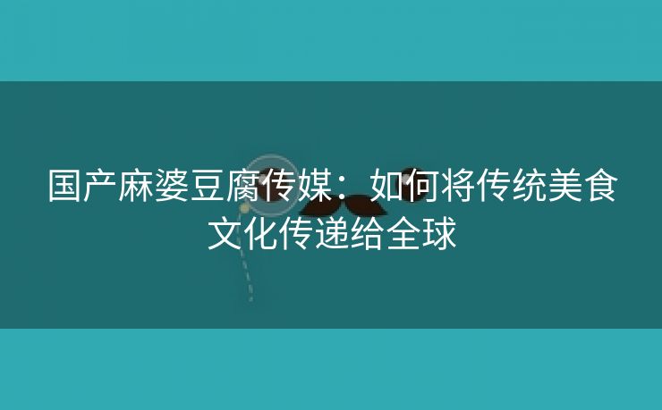 国产麻婆豆腐传媒：如何将传统美食文化传递给全球