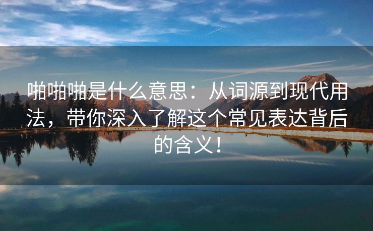 啪啪啪是什么意思：从词源到现代用法，带你深入了解这个常见表达背后的含义！