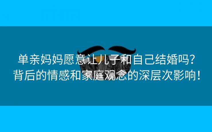 单亲妈妈愿意让儿子和自己结婚吗？背后的情感和家庭观念的深层次影响！