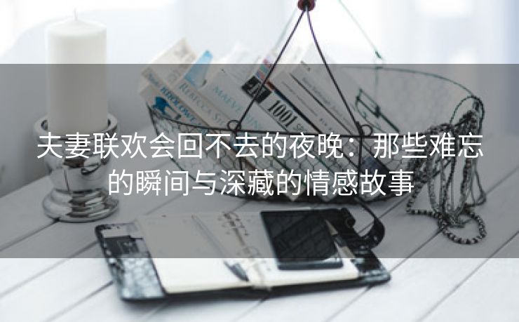 夫妻联欢会回不去的夜晚：那些难忘的瞬间与深藏的情感故事