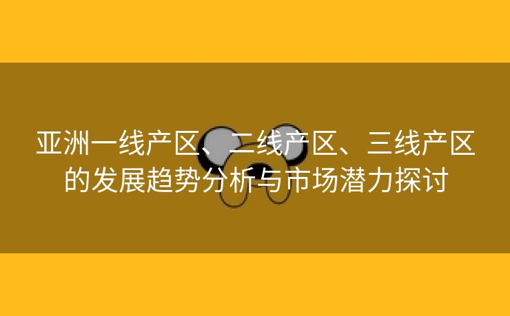亚洲一线产区、二线产区、三线产区的发展趋势分析与市场潜力探讨