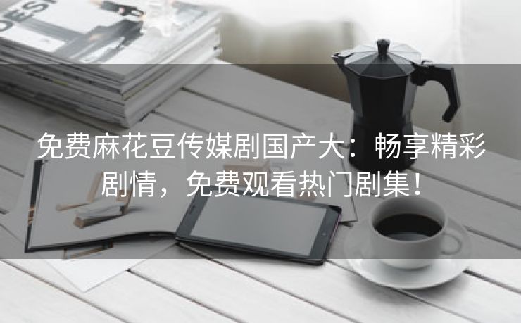 免费麻花豆传媒剧国产大：畅享精彩剧情，免费观看热门剧集！