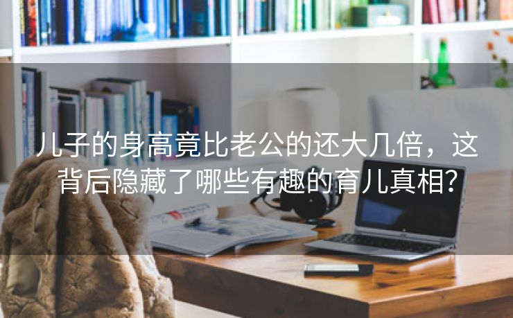 儿子的身高竟比老公的还大几倍，这背后隐藏了哪些有趣的育儿真相？