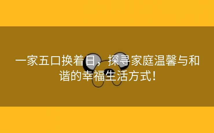 一家五口换着日，探寻家庭温馨与和谐的幸福生活方式！