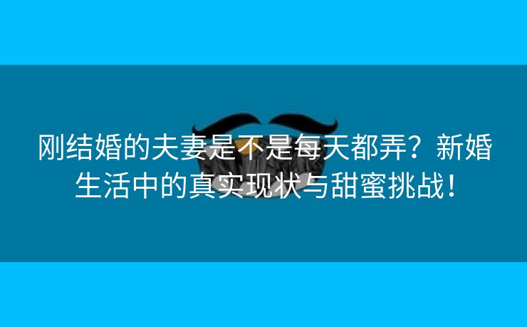 刚结婚的夫妻是不是每天都弄？新婚生活中的真实现状与甜蜜挑战！