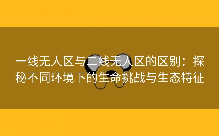 一线无人区与二线无人区的区别：探秘不同环境下的生命挑战与生态特征