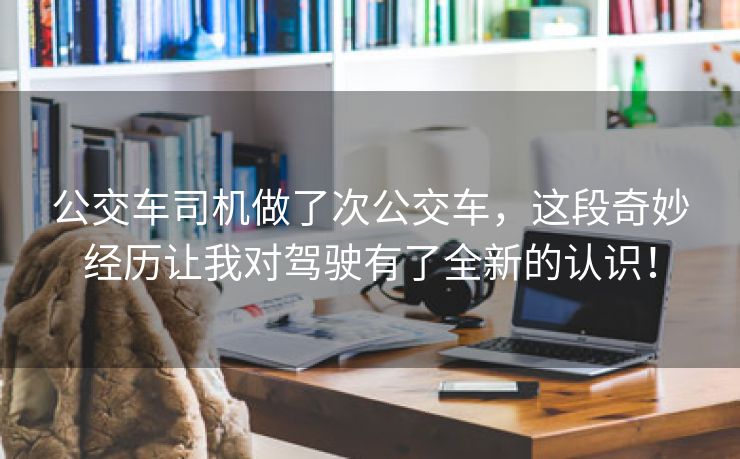 公交车司机做了次公交车，这段奇妙经历让我对驾驶有了全新的认识！