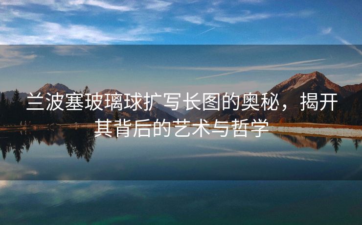 兰波塞玻璃球扩写长图的奥秘，揭开其背后的艺术与哲学