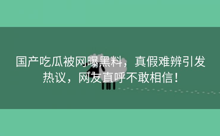 国产吃瓜被网曝黑料，真假难辨引发热议，网友直呼不敢相信！