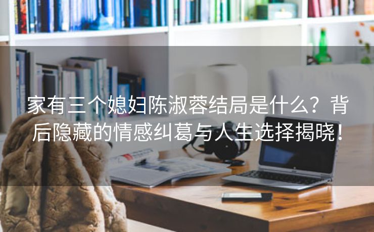 家有三个媳妇陈淑蓉结局是什么？背后隐藏的情感纠葛与人生选择揭晓！