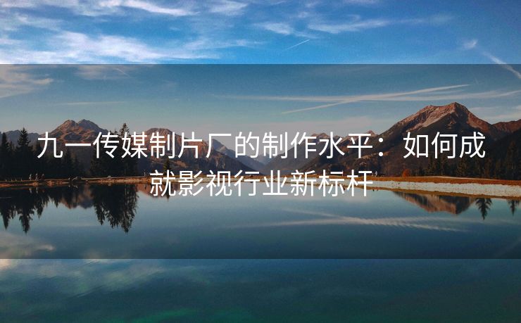 九一传媒制片厂的制作水平：如何成就影视行业新标杆