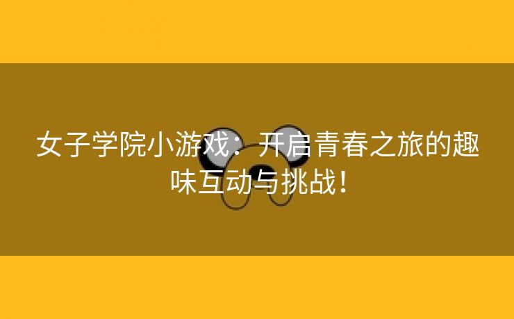 女子学院小游戏：开启青春之旅的趣味互动与挑战！