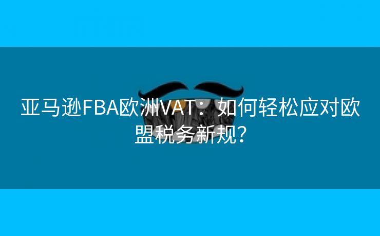 亚马逊FBA欧洲VAT：如何轻松应对欧盟税务新规？