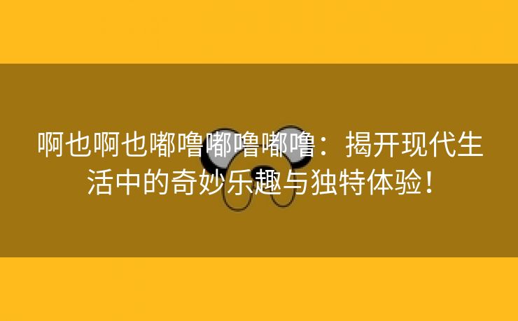 啊也啊也嘟噜嘟噜嘟噜：揭开现代生活中的奇妙乐趣与独特体验！