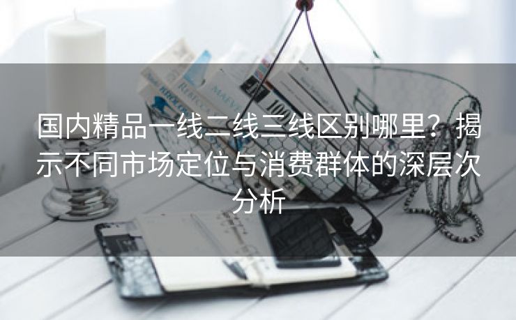 国内精品一线二线三线区别哪里？揭示不同市场定位与消费群体的深层次分析