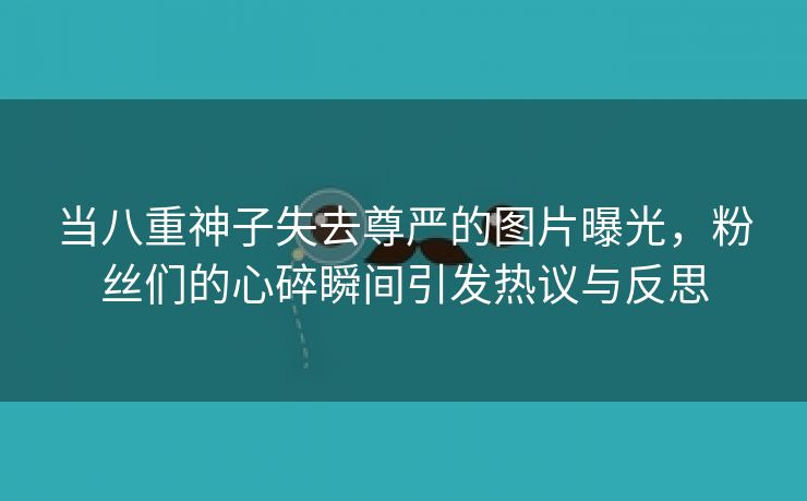 当八重神子失去尊严的图片曝光，粉丝们的心碎瞬间引发热议与反思