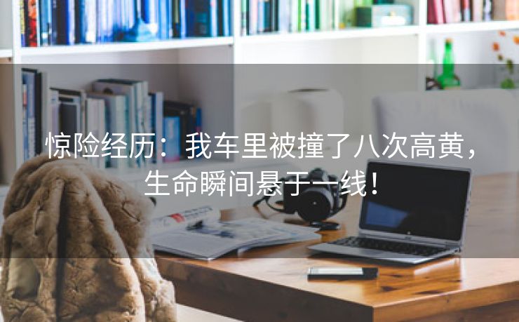 惊险经历：我车里被撞了八次高黄，生命瞬间悬于一线！