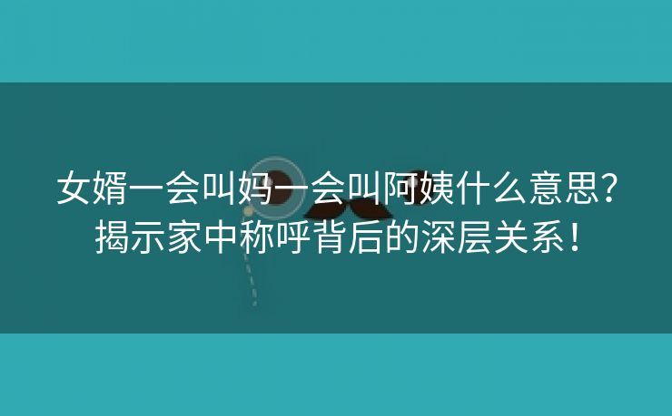 女婿一会叫妈一会叫阿姨什么意思？揭示家中称呼背后的深层关系！