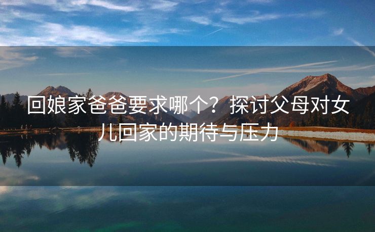 回娘家爸爸要求哪个？探讨父母对女儿回家的期待与压力