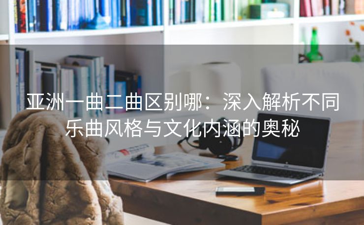 亚洲一曲二曲区别哪：深入解析不同乐曲风格与文化内涵的奥秘