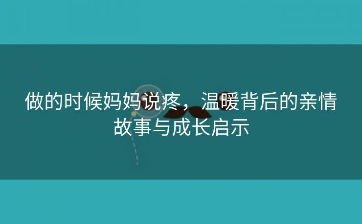 做的时候妈妈说疼，温暖背后的亲情故事与成长启示