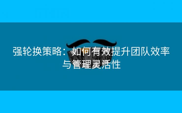 强轮换策略：如何有效提升团队效率与管理灵活性