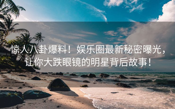 惊人八卦爆料！娱乐圈最新秘密曝光，让你大跌眼镜的明星背后故事！