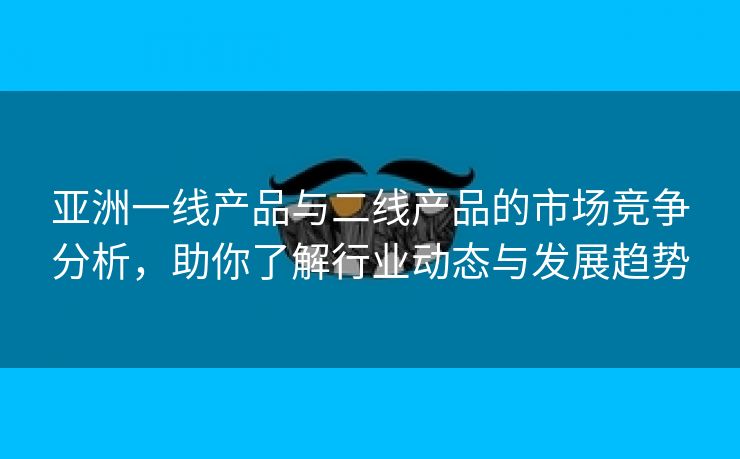 亚洲一线产品与二线产品的市场竞争分析，助你了解行业动态与发展趋势