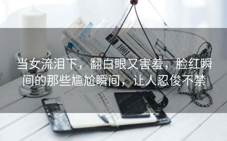 当女流泪下，翻白眼又害羞，脸红瞬间的那些尴尬瞬间，让人忍俊不禁