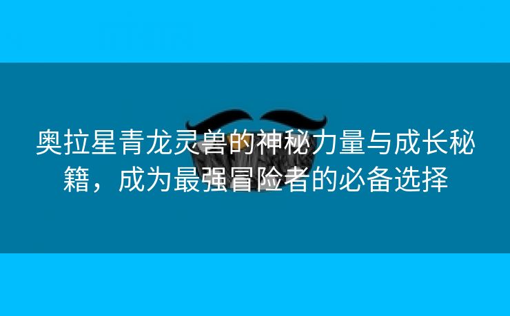 奥拉星青龙灵兽的神秘力量与成长秘籍，成为最强冒险者的必备选择
