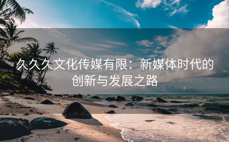 久久久文化传媒有限：新媒体时代的创新与发展之路