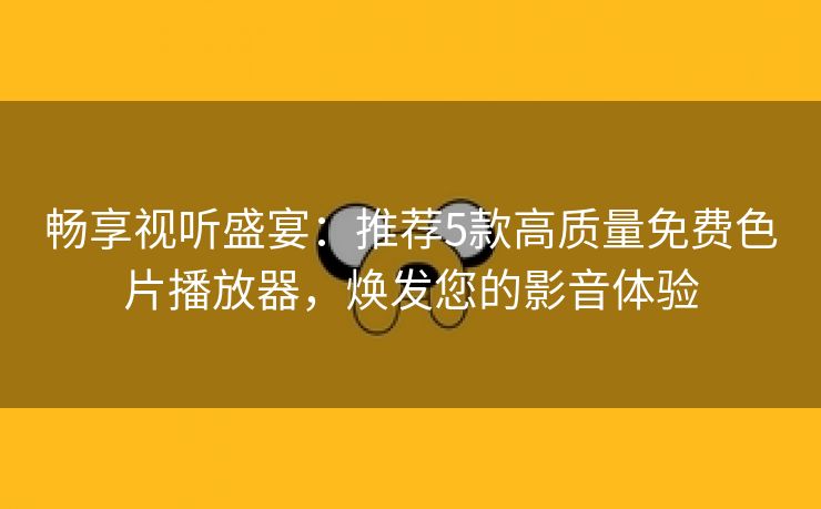 畅享视听盛宴：推荐5款高质量免费色片播放器，焕发您的影音体验
