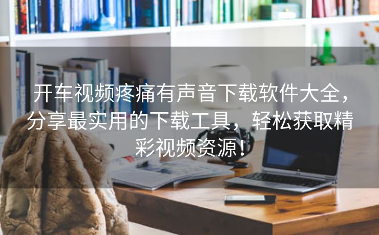 开车视频疼痛有声音下载软件大全，分享最实用的下载工具，轻松获取精彩视频资源！