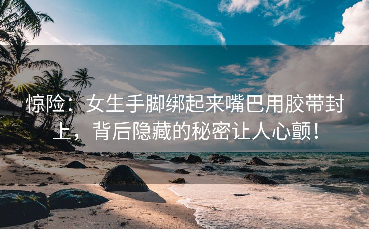 惊险：女生手脚绑起来嘴巴用胶带封上，背后隐藏的秘密让人心颤！