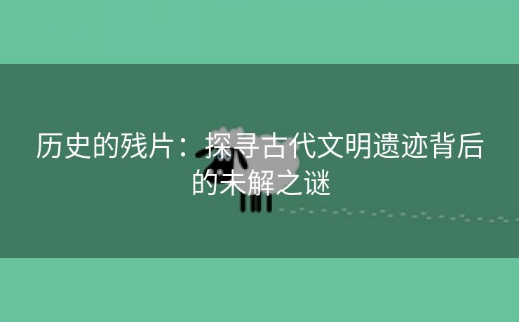 历史的残片：探寻古代文明遗迹背后的未解之谜