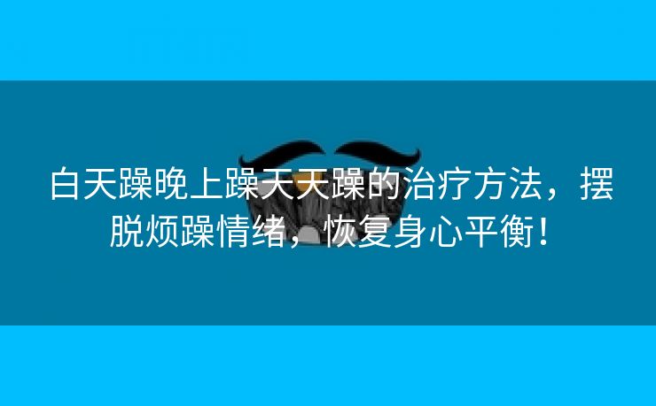 白天躁晚上躁天天躁的治疗方法，摆脱烦躁情绪，恢复身心平衡！