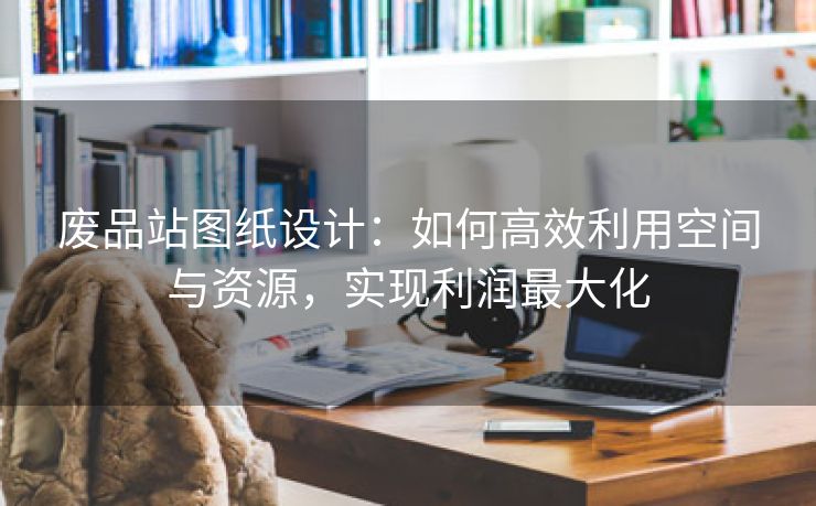 废品站图纸设计：如何高效利用空间与资源，实现利润最大化