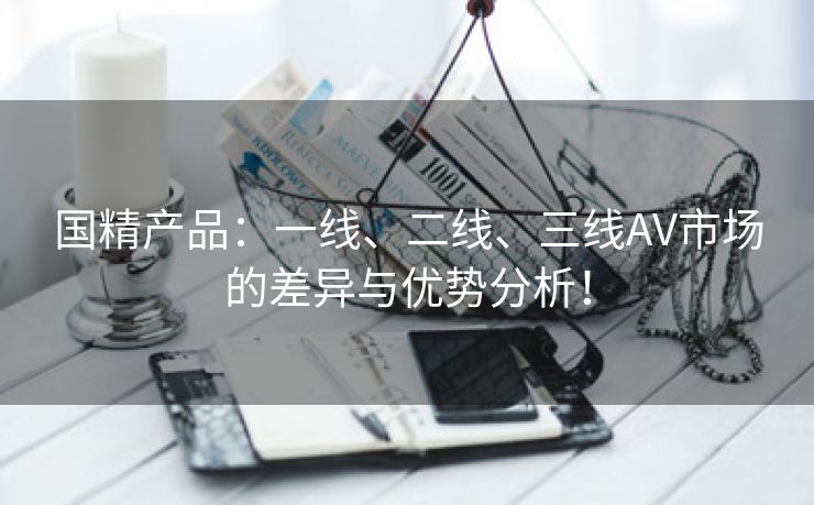 国精产品：一线、二线、三线AV市场的差异与优势分析！