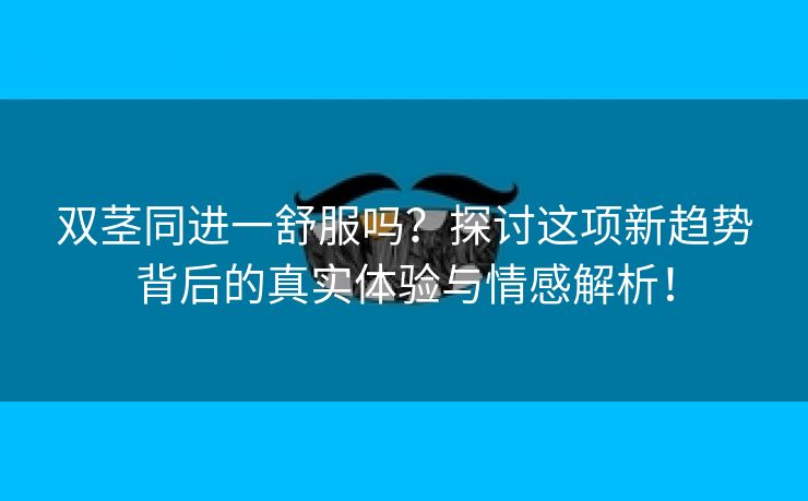 双茎同进一舒服吗？探讨这项新趋势背后的真实体验与情感解析！