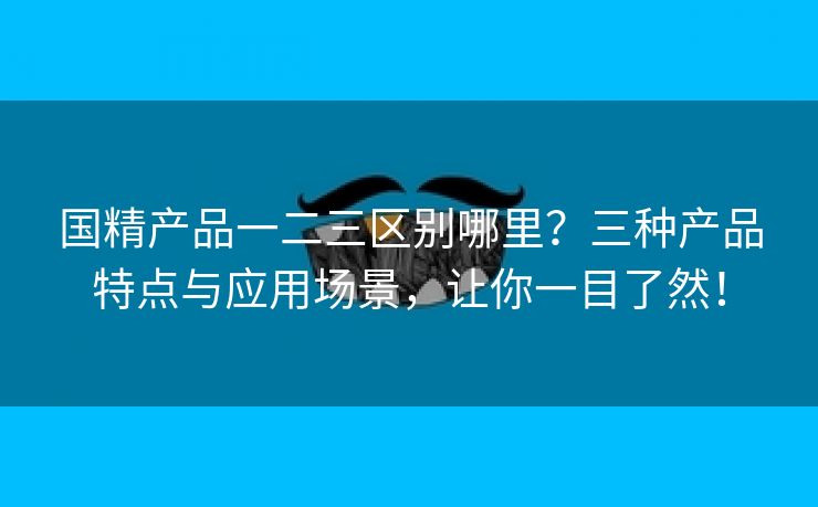 国精产品一二三区别哪里？三种产品特点与应用场景，让你一目了然！