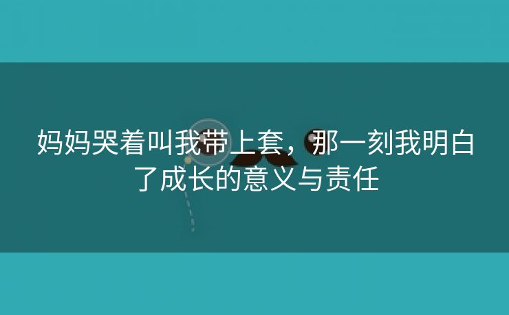 妈妈哭着叫我带上套，那一刻我明白了成长的意义与责任