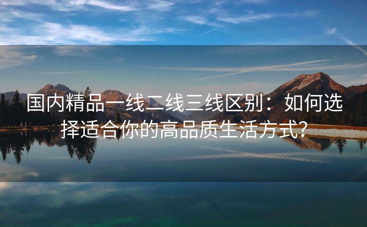 国内精品一线二线三线区别：如何选择适合你的高品质生活方式？