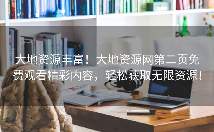 大地资源丰富！大地资源网第二页免费观看精彩内容，轻松获取无限资源！