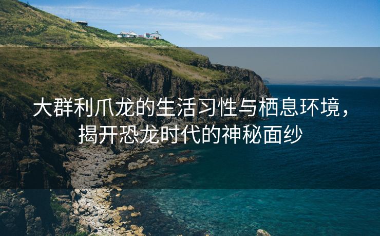 大群利爪龙的生活习性与栖息环境，揭开恐龙时代的神秘面纱