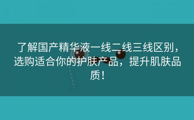 了解国产精华液一线二线三线区别，选购适合你的护肤产品，提升肌肤品质！