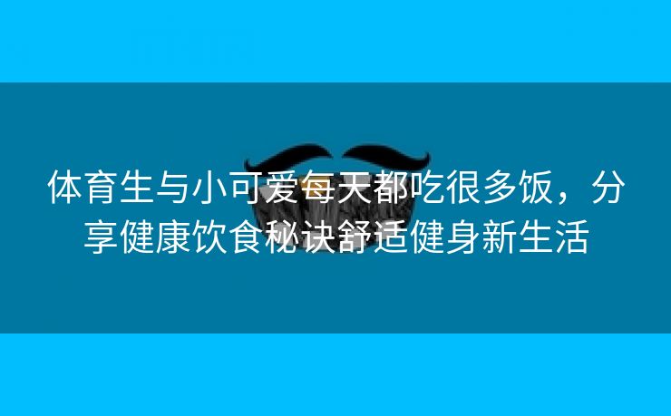 体育生与小可爱每天都吃很多饭，分享健康饮食秘诀舒适健身新生活